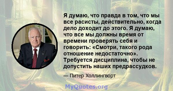 Я думаю, что правда в том, что мы все расисты, действительно, когда дело доходит до этого. Я думаю, что все мы должны время от времени проверять себя и говорить: «Смотри, такого рода отношение недостаточно». Требуется