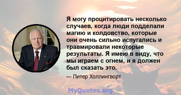 Я могу процитировать несколько случаев, когда люди подделали магию и колдовство, которые они очень сильно испугались и травмировали некоторые результаты. Я имею в виду, что мы играем с огнем, и я должен был сказать это.