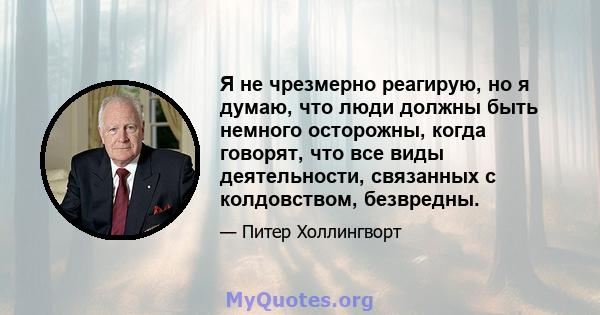 Я не чрезмерно реагирую, но я думаю, что люди должны быть немного осторожны, когда говорят, что все виды деятельности, связанных с колдовством, безвредны.