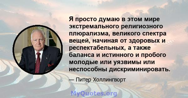 Я просто думаю в этом мире экстремального религиозного плюрализма, великого спектра вещей, начиная от здоровых и респектабельных, а также баланса и истинного и пробого молодые или уязвимы или неспособны дискриминировать.