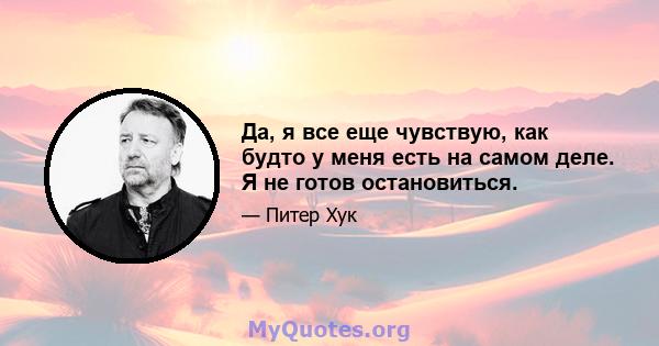 Да, я все еще чувствую, как будто у меня есть на самом деле. Я не готов остановиться.