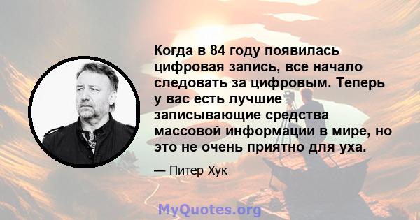 Когда в 84 году появилась цифровая запись, все начало следовать за цифровым. Теперь у вас есть лучшие записывающие средства массовой информации в мире, но это не очень приятно для уха.