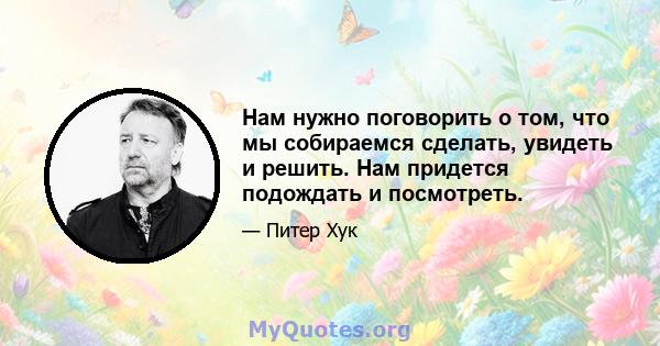 Нам нужно поговорить о том, что мы собираемся сделать, увидеть и решить. Нам придется подождать и посмотреть.