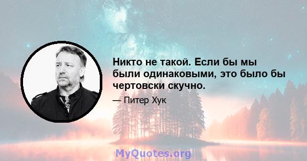 Никто не такой. Если бы мы были одинаковыми, это было бы чертовски скучно.