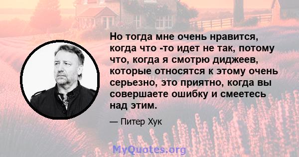 Но тогда мне очень нравится, когда что -то идет не так, потому что, когда я смотрю диджеев, которые относятся к этому очень серьезно, это приятно, когда вы совершаете ошибку и смеетесь над этим.