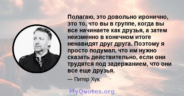 Полагаю, это довольно иронично, это то, что вы в группе, когда вы все начинаете как друзья, а затем неизменно в конечном итоге ненавидят друг друга. Поэтому я просто подумал, что им нужно сказать действительно, если они 