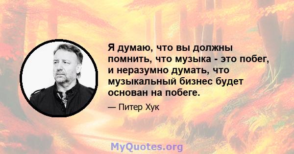 Я думаю, что вы должны помнить, что музыка - это побег, и неразумно думать, что музыкальный бизнес будет основан на побеге.