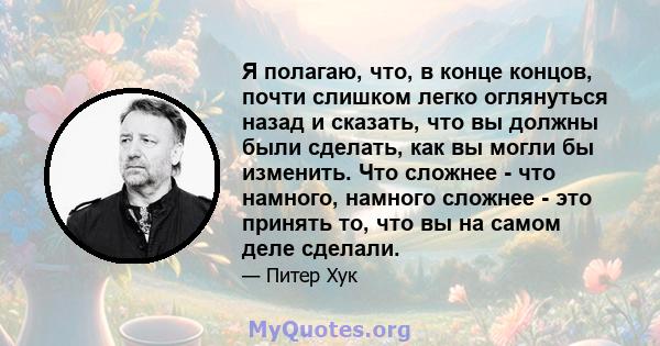 Я полагаю, что, в конце концов, почти слишком легко оглянуться назад и сказать, что вы должны были сделать, как вы могли бы изменить. Что сложнее - что намного, намного сложнее - это принять то, что вы на самом деле