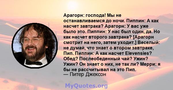 Арагорн: господа! Мы не останавливаемся до ночи. Пиппин: А как насчет завтрака? Арагорн: У вас уже было это. Пиппин: У нас был один, да. Но как насчет второго завтрака? [Арагорн смотрит на него, затем уходит.] Веселый: