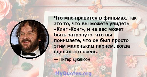 Что мне нравится в фильмах, так это то, что вы можете увидеть «Кинг -Конг», и на вас может быть затронуто, что вы понимаете, что он был просто этим маленьким парнем, когда сделал это осень.