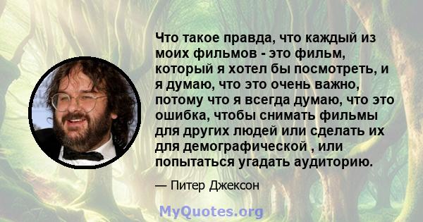 Что такое правда, что каждый из моих фильмов - это фильм, который я хотел бы посмотреть, и я думаю, что это очень важно, потому что я всегда думаю, что это ошибка, чтобы снимать фильмы для других людей или сделать их