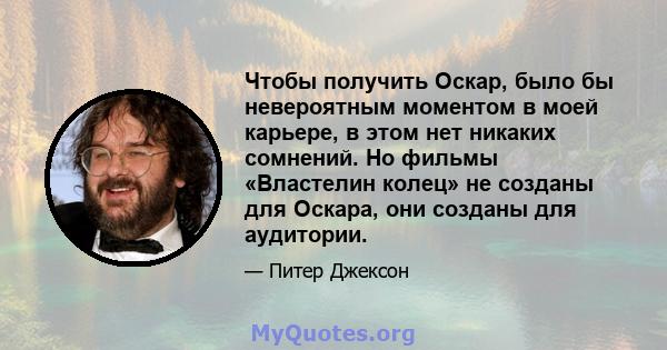 Чтобы получить Оскар, было бы невероятным моментом в моей карьере, в этом нет никаких сомнений. Но фильмы «Властелин колец» не созданы для Оскара, они созданы для аудитории.