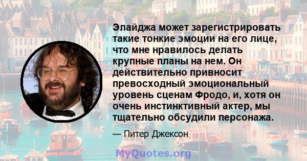 Элайджа может зарегистрировать такие тонкие эмоции на его лице, что мне нравилось делать крупные планы на нем. Он действительно привносит превосходный эмоциональный уровень сценам Фродо, и, хотя он очень инстинктивный