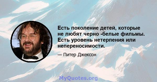 Есть поколение детей, которые не любят черно -белые фильмы. Есть уровень нетерпения или непереносимости.