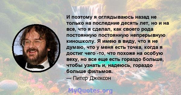 И поэтому я оглядываюсь назад не только на последние десять лет, но и на все, что я сделал, как своего рода постоянную постоянную непрерывную киношколу. Я имею в виду, что я не думаю, что у меня есть точка, когда я