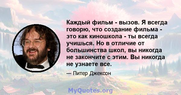 Каждый фильм - вызов. Я всегда говорю, что создание фильма - это как киношкола - ты всегда учишься. Но в отличие от большинства школ, вы никогда не закончите с этим. Вы никогда не узнаете все.