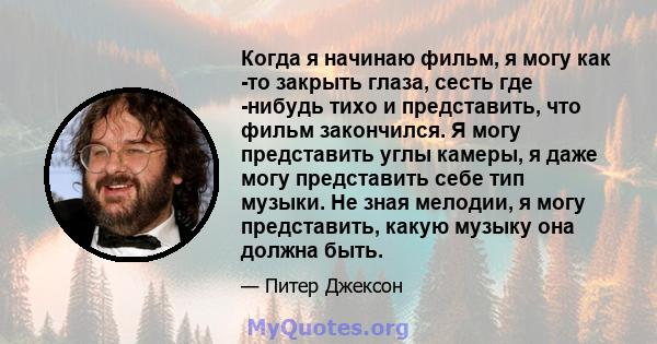 Когда я начинаю фильм, я могу как -то закрыть глаза, сесть где -нибудь тихо и представить, что фильм закончился. Я могу представить углы камеры, я даже могу представить себе тип музыки. Не зная мелодии, я могу