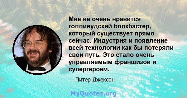 Мне не очень нравится голливудский блокбастер, который существует прямо сейчас. Индустрия и появление всей технологии как бы потеряли свой путь. Это стало очень управляемым франшизой и супергероем.