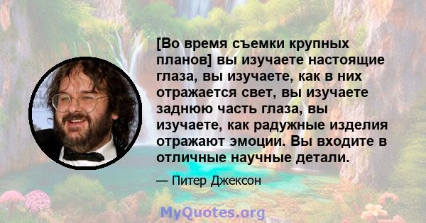 [Во время съемки крупных планов] вы изучаете настоящие глаза, вы изучаете, как в них отражается свет, вы изучаете заднюю часть глаза, вы изучаете, как радужные изделия отражают эмоции. Вы входите в отличные научные