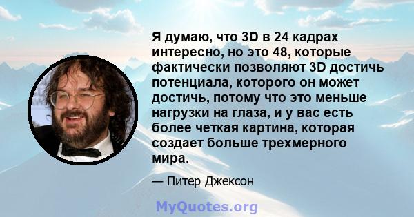 Я думаю, что 3D в 24 кадрах интересно, но это 48, которые фактически позволяют 3D достичь потенциала, которого он может достичь, потому что это меньше нагрузки на глаза, и у вас есть более четкая картина, которая