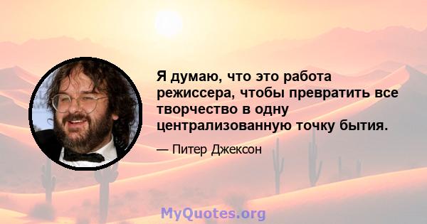 Я думаю, что это работа режиссера, чтобы превратить все творчество в одну централизованную точку бытия.