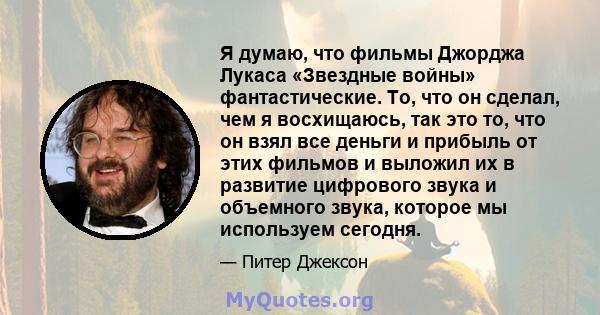 Я думаю, что фильмы Джорджа Лукаса «Звездные войны» фантастические. То, что он сделал, чем я восхищаюсь, так это то, что он взял все деньги и прибыль от этих фильмов и выложил их в развитие цифрового звука и объемного