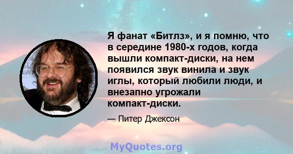 Я фанат «Битлз», и я помню, что в середине 1980-х годов, когда вышли компакт-диски, на нем появился звук винила и звук иглы, который любили люди, и внезапно угрожали компакт-диски.