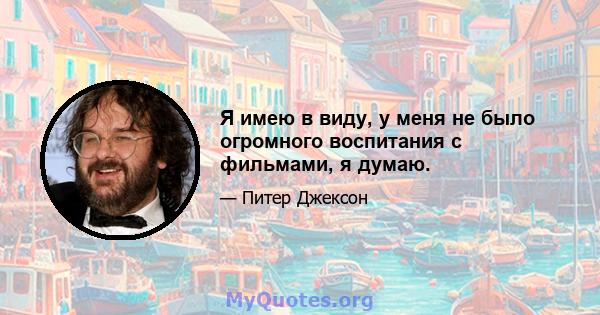 Я имею в виду, у меня не было огромного воспитания с фильмами, я думаю.