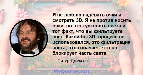 Я не люблю надевать очки и смотреть 3D. Я не против носить очки, но это тусклость света и тот факт, что вы фильтруете свет. Какой бы 3D -процесс не использовался, это фильтрация света, что означает, что он блокирует