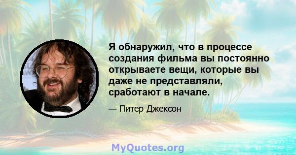 Я обнаружил, что в процессе создания фильма вы постоянно открываете вещи, которые вы даже не представляли, сработают в начале.