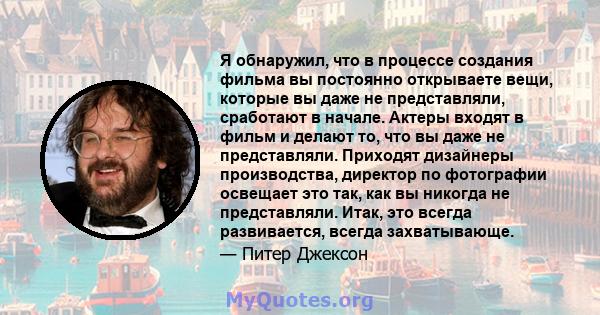 Я обнаружил, что в процессе создания фильма вы постоянно открываете вещи, которые вы даже не представляли, сработают в начале. Актеры входят в фильм и делают то, что вы даже не представляли. Приходят дизайнеры