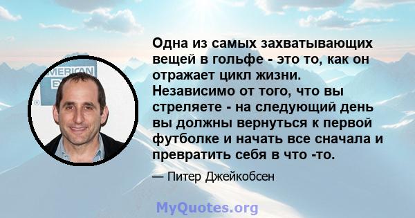 Одна из самых захватывающих вещей в гольфе - это то, как он отражает цикл жизни. Независимо от того, что вы стреляете - на следующий день вы должны вернуться к первой футболке и начать все сначала и превратить себя в