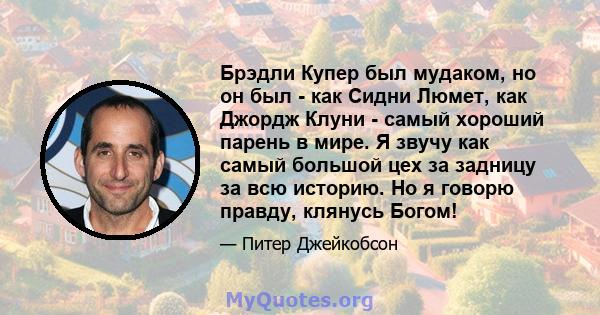 Брэдли Купер был мудаком, но он был - как Сидни Люмет, как Джордж Клуни - самый хороший парень в мире. Я звучу как самый большой цех за задницу за всю историю. Но я говорю правду, клянусь Богом!