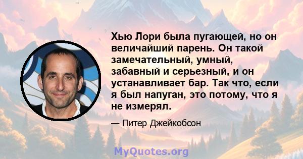 Хью Лори была пугающей, но он величайший парень. Он такой замечательный, умный, забавный и серьезный, и он устанавливает бар. Так что, если я был напуган, это потому, что я не измерял.