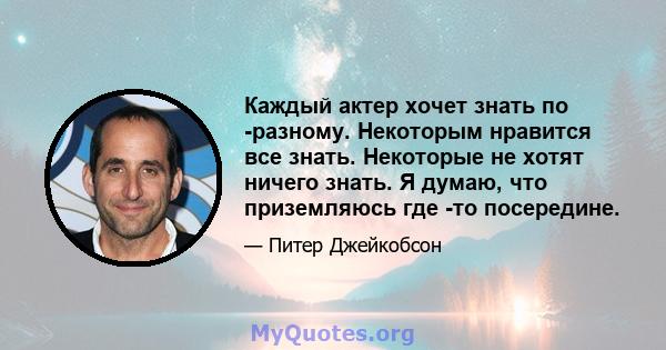 Каждый актер хочет знать по -разному. Некоторым нравится все знать. Некоторые не хотят ничего знать. Я думаю, что приземляюсь где -то посередине.