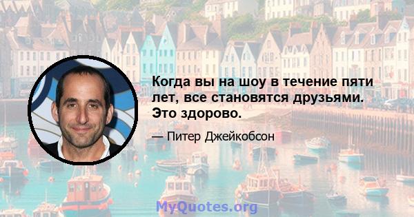 Когда вы на шоу в течение пяти лет, все становятся друзьями. Это здорово.