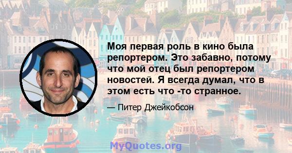 Моя первая роль в кино была репортером. Это забавно, потому что мой отец был репортером новостей. Я всегда думал, что в этом есть что -то странное.