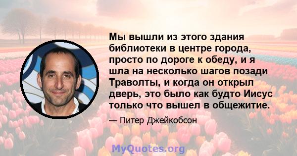 Мы вышли из этого здания библиотеки в центре города, просто по дороге к обеду, и я шла на несколько шагов позади Траволты, и когда он открыл дверь, это было как будто Иисус только что вышел в общежитие.