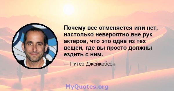 Почему все отменяется или нет, настолько невероятно вне рук актеров, что это одна из тех вещей, где вы просто должны ездить с ним.