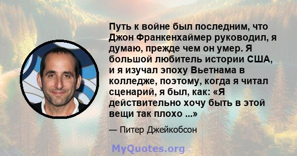 Путь к войне был последним, что Джон Франкенхаймер руководил, я думаю, прежде чем он умер. Я большой любитель истории США, и я изучал эпоху Вьетнама в колледже, поэтому, когда я читал сценарий, я был, как: «Я