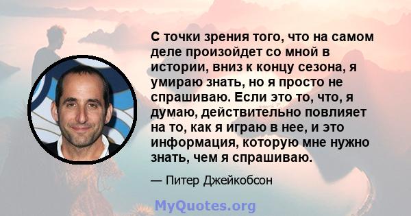 С точки зрения того, что на самом деле произойдет со мной в истории, вниз к концу сезона, я умираю знать, но я просто не спрашиваю. Если это то, что, я думаю, действительно повлияет на то, как я играю в нее, и это