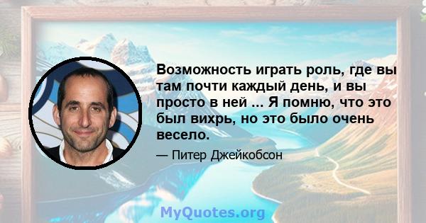 Возможность играть роль, где вы там почти каждый день, и вы просто в ней ... Я помню, что это был вихрь, но это было очень весело.