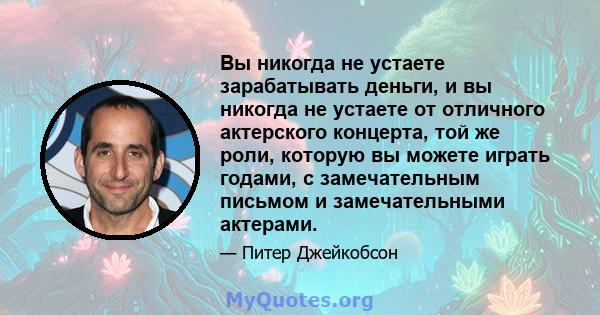 Вы никогда не устаете зарабатывать деньги, и вы никогда не устаете от отличного актерского концерта, той же роли, которую вы можете играть годами, с замечательным письмом и замечательными актерами.