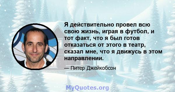 Я действительно провел всю свою жизнь, играя в футбол, и тот факт, что я был готов отказаться от этого в театр, сказал мне, что я движусь в этом направлении.