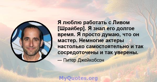 Я люблю работать с Ливом [Шрайбер]. Я знал его долгое время. Я просто думаю, что он мастер. Немногие актеры настолько самостоятельно и так сосредоточены и так уверены.