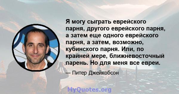 Я могу сыграть еврейского парня, другого еврейского парня, а затем еще одного еврейского парня, а затем, возможно, кубинского парня. Или, по крайней мере, ближневосточный парень. Но для меня все евреи.