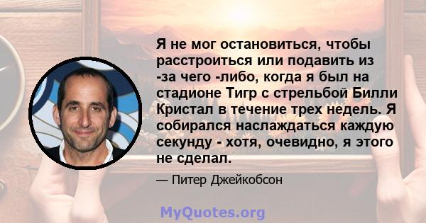 Я не мог остановиться, чтобы расстроиться или подавить из -за чего -либо, когда я был на стадионе Тигр с стрельбой Билли Кристал в течение трех недель. Я собирался наслаждаться каждую секунду - хотя, очевидно, я этого