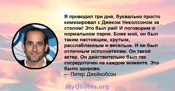 Я проводил три дня, буквально просто кимизировал с Джеком Николсоном за столом! Это был рай! И поговорим о нормальном парне. Боже мой, он был таким настоящим, крутым, расслабленным и веселым. И он был отличным