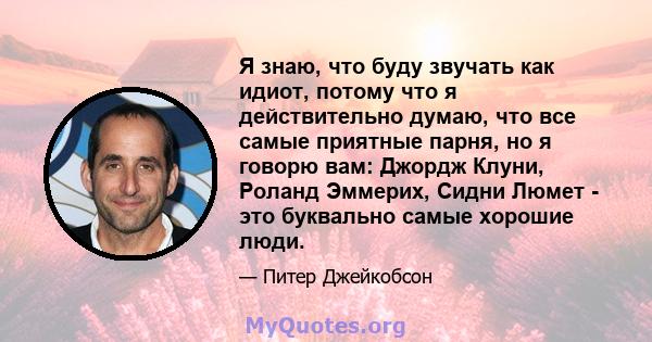 Я знаю, что буду звучать как идиот, потому что я действительно думаю, что все самые приятные парня, но я говорю вам: Джордж Клуни, Роланд Эммерих, Сидни Люмет - это буквально самые хорошие люди.