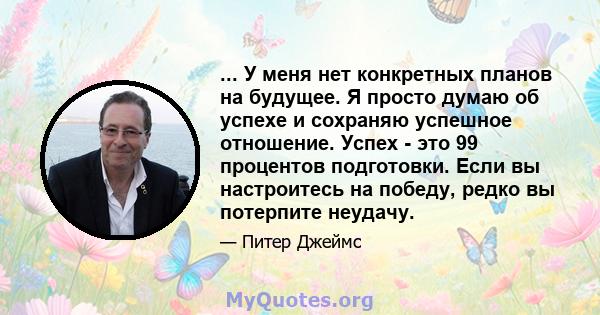 ... У меня нет конкретных планов на будущее. Я просто думаю об успехе и сохраняю успешное отношение. Успех - это 99 процентов подготовки. Если вы настроитесь на победу, редко вы потерпите неудачу.